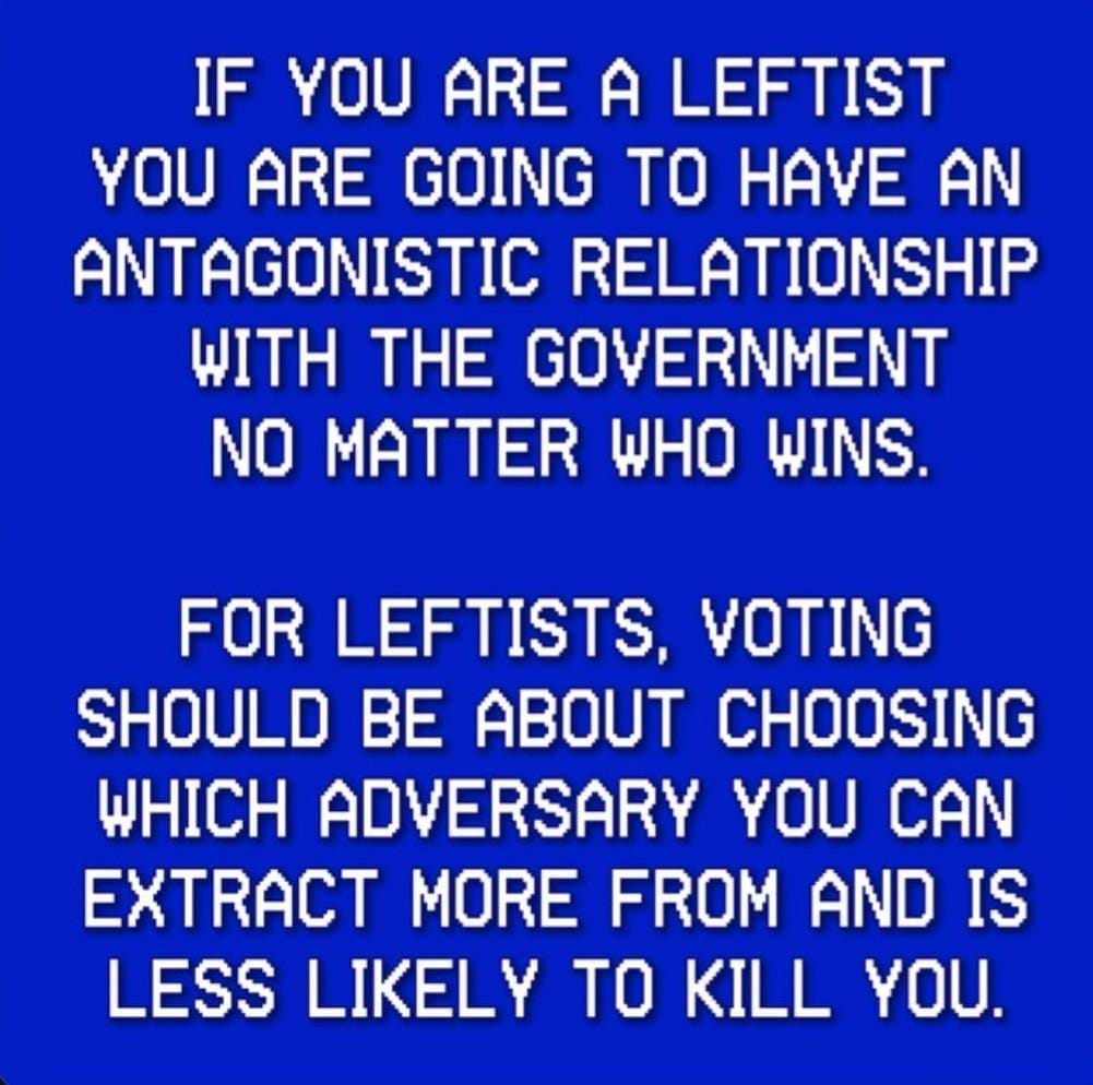 IF YOU ARE A LEFTIST YOU ARE GOING TO HAVE AN ANTAGONISTIC RELATIONSHIP WITH THE GOVERNMENT NO MATTER WHO WINS. FOR LEFTISTS, VOTING SHOULD BE ABOUT CHOOSING WHICH ADVERSARY YOU CAN EXTRACT MORE FROM AND IS LESS LIKELY TO KILL YOU.