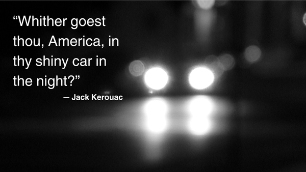 "Whither Goaest thou, America, in they shiny car in the night?" — Jack Kerouac.