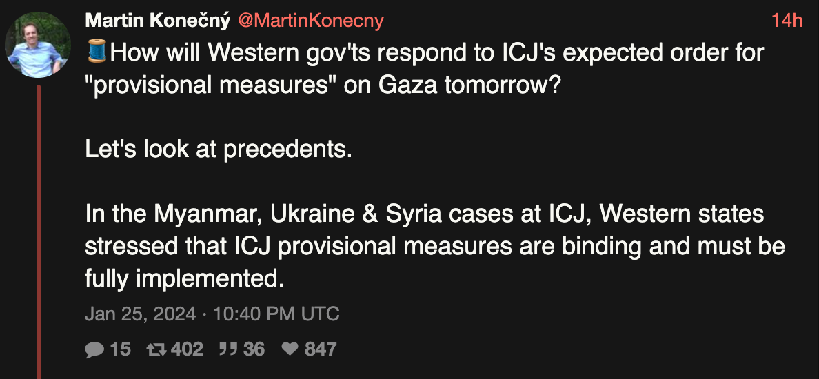 How other governments — particularly western ones that have been cheerleaders and munition suppliers — react to this will be as important and give Israel its clearest signals of how serious to take it.

Here's a Nitter thread with the history of how ICJ rulings have been accepted. We need a hypocrisy watch. https://nitter.net/martinkonecny/status/1750649766277521461