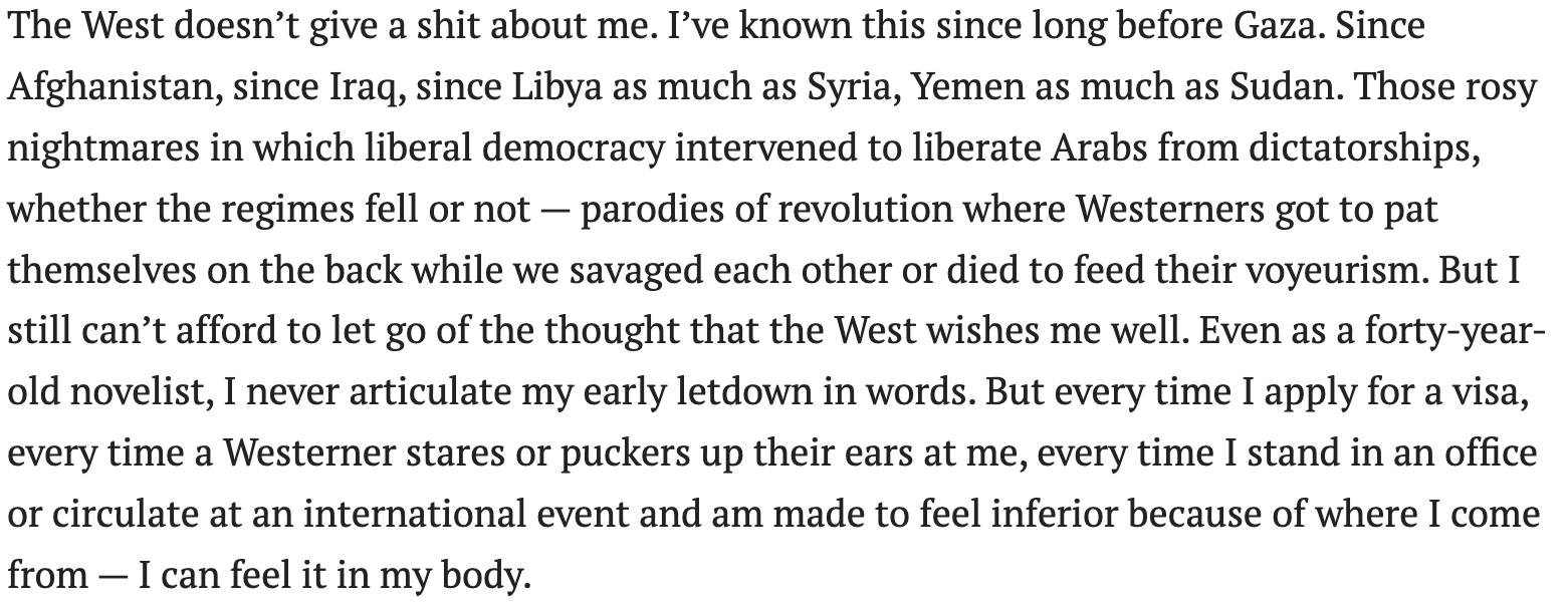 The West doesn’t give a shit about me. I’ve known this since long before Gaza. Since Afghanistan, since Iraq, since Libya as much as Syria, Yemen as much as Sudan. Those rosy nightmares in which liberal democracy intervened to liberate Arabs from dictatorships, whether the regimes fell or not — parodies of revolution where Westerners got to pat themselves on the back while we savaged each other or died to feed their voyeurism. But I still can’t afford to let go of the thought that the West wishes me well. Even as a forty-year-old novelist, I never articulate my early letdown in words. But every time I apply for a visa, every time a Westerner stares or puckers up their ears at me, every time I stand in an office or circulate at an international event and am made to feel inferior because of where I come from — I can feel it in my body.