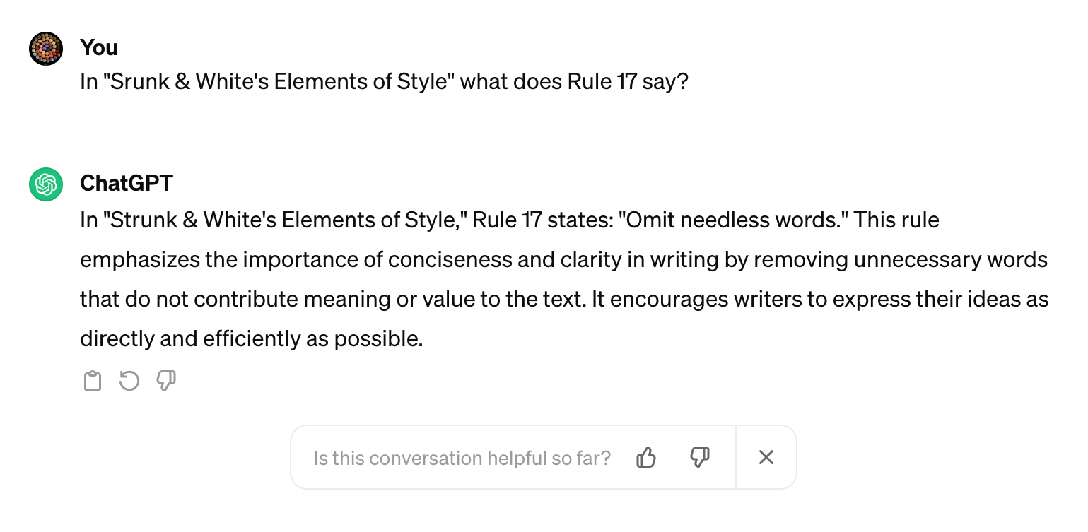 You: "In "Srunk & White's Elements of Style" what does Rule 17 say?"
ChatGTP: "
In "Strunk & White's Elements of Style," Rule 17 states: "Omit needless words." This rule emphasizes the importance of conciseness and clarity in writing by removing unnecessary words that do not contribute meaning or value to the text. It encourages writers to express their ideas as directly and efficiently as possible.