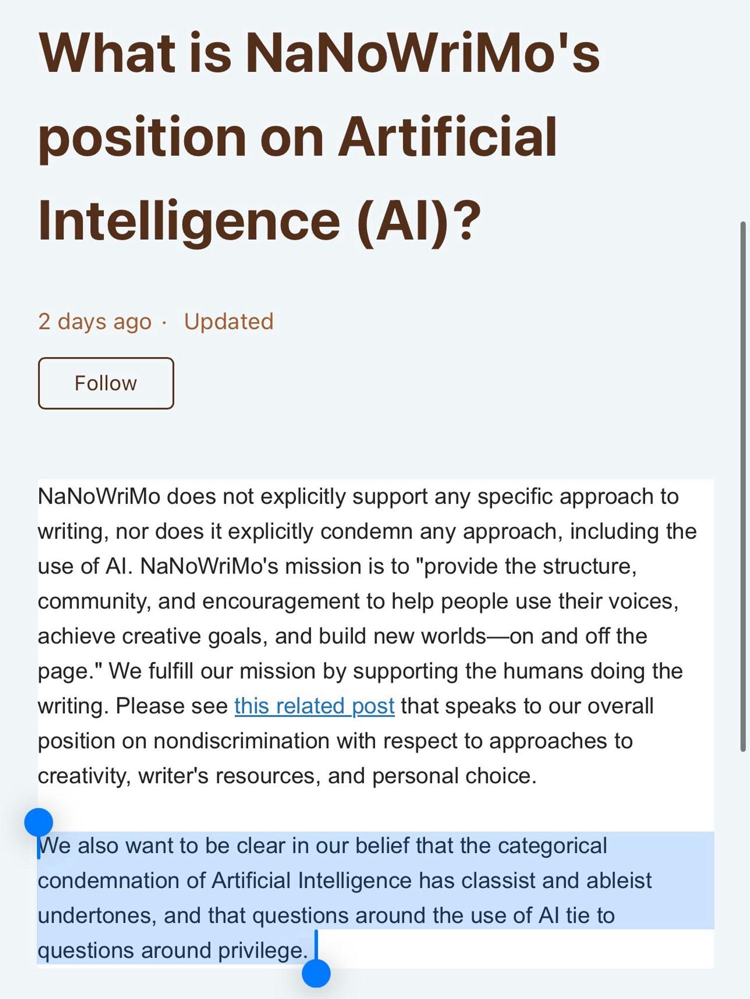 What is NaNoWriMo's position on Artificial
Intelligence (Al)?
NaNoWriMo does not explicitly support any specific approach to writing, nor does it explicitly condemn any approach, including the use of Al. NaNoWriMo's mission is to "provide the structure, community, and encouragement to help people use their voices, achieve creative goals, and build new worlds—on and off the page." We fulfill our mission by supporting the humans doing the writing. Please see this related post that speaks to our overall position on nondiscrimination with respect to approaches to creativity, writer's resources, and personal choice.
We also want to be clear in our belief that the categorical condemnation of Artificial Intelligence has classist and ableist undertones, and that questions around the use of Al tie to questions around privilege.